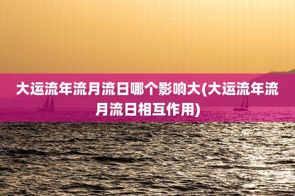 大运流年流月流日哪个影响大(大运流年流月流日相互作用)