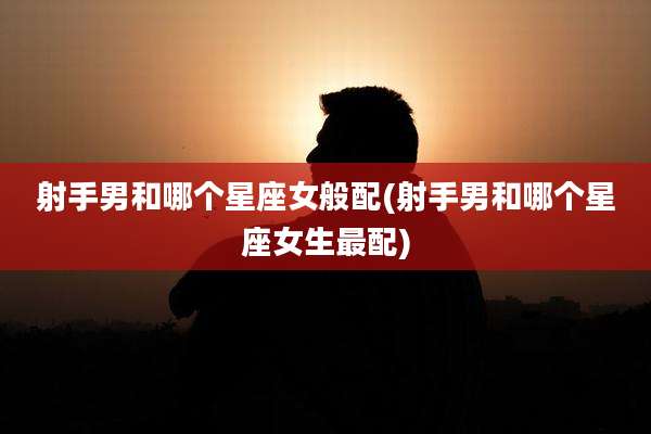 射手男和哪个星座女般配(射手男和哪个星座女生最配)