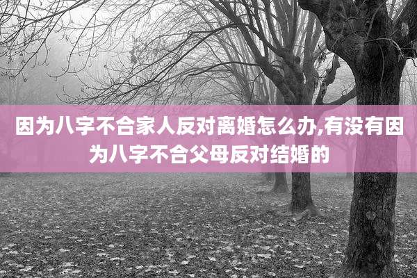 因为八字不合家人反对离婚怎么办,有没有因为八字不合父母反对结婚的