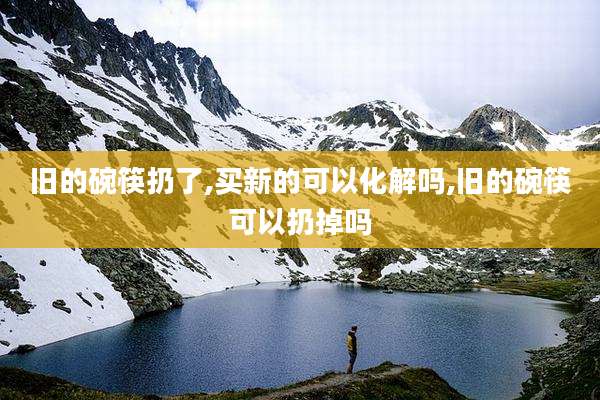 旧的碗筷扔了,买新的可以化解吗,旧的碗筷可以扔掉吗
