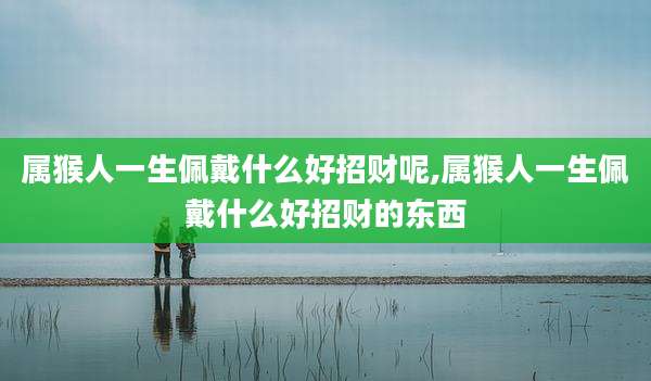 属猴人一生佩戴什么好招财呢,属猴人一生佩戴什么好招财的东西