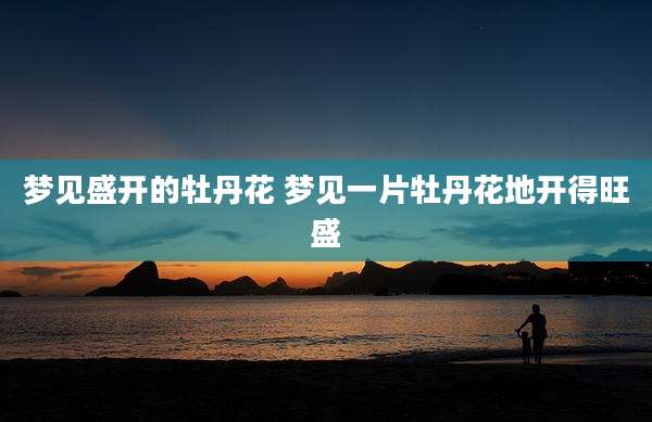 梦见盛开的牡丹花 梦见一片牡丹花地开得旺盛