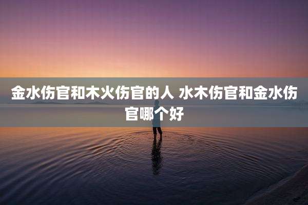 金水伤官和木火伤官的人 水木伤官和金水伤官哪个好