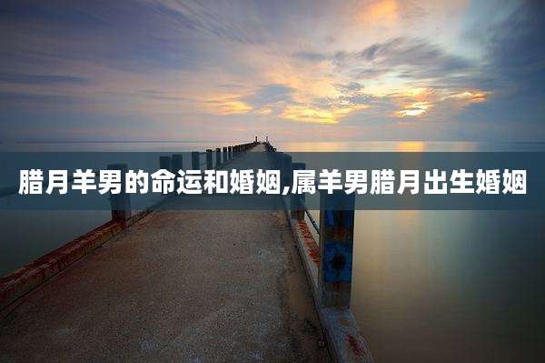 腊月羊男的命运和婚姻,属羊男腊月出生婚姻