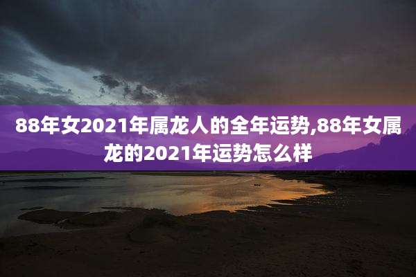 88年女2021年属龙人的全年运势,88年女属龙的2021年运势怎么样