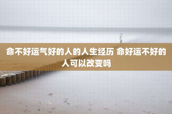 命不好运气好的人的人生经历 命好运不好的人可以改变吗