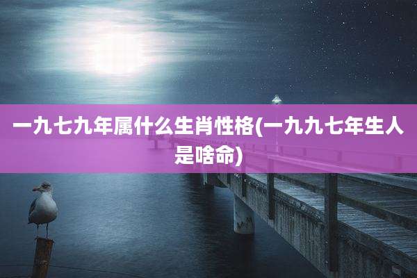一九七九年属什么生肖性格(一九九七年生人是啥命)