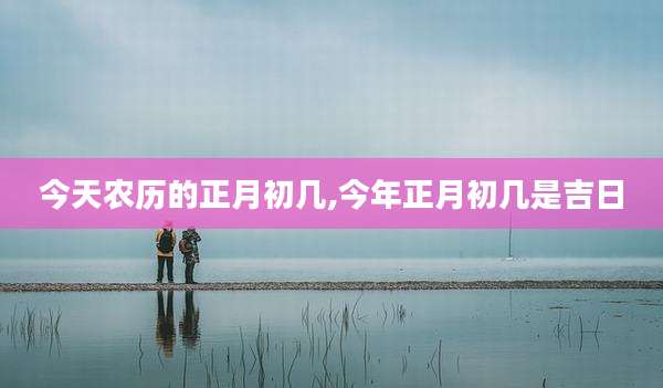 今天农历的正月初几,今年正月初几是吉日