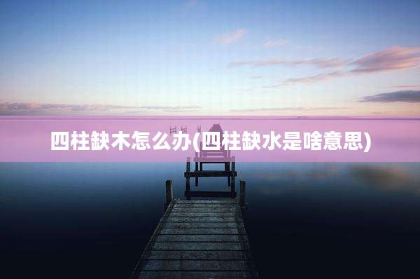 四柱缺木怎么办(四柱缺水是啥意思)