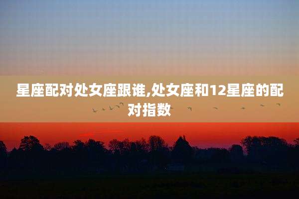 星座配对处女座跟谁,处女座和12星座的配对指数