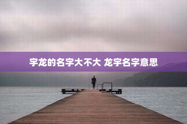 宇龙的名字大不大 龙宇名字意思
