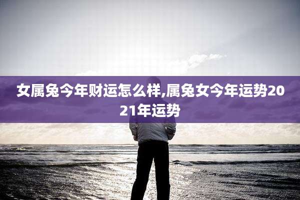 女属兔今年财运怎么样,属兔女今年运势2021年运势