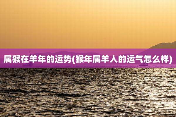 属猴在羊年的运势(猴年属羊人的运气怎么样)