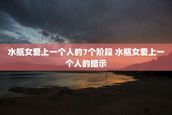 水瓶女爱上一个人的7个阶段 水瓶女爱上一个人的暗示