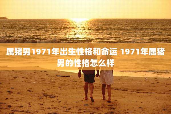 属猪男1971年出生性格和命运 1971年属猪男的性格怎么样
