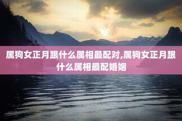 属狗女正月跟什么属相最配对,属狗女正月跟什么属相最配婚姻
