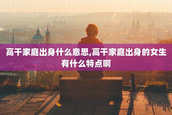 高干家庭出身什么意思,高干家庭出身的女生有什么特点啊
