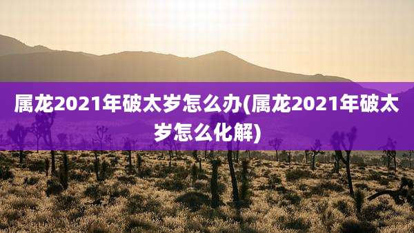 属龙2021年破太岁怎么办(属龙2021年破太岁怎么化解)