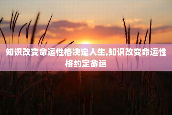 知识改变命运性格决定人生,知识改变命运性格约定命运
