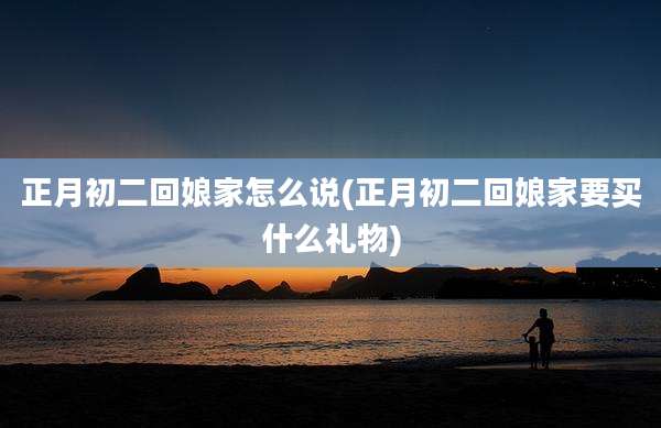 正月初二回娘家怎么说(正月初二回娘家要买什么礼物)
