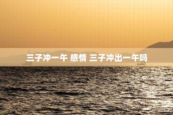 三子冲一午 感情 三子冲出一午吗