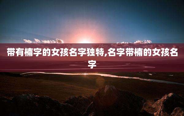 带有楠字的女孩名字独特,名字带楠的女孩名字