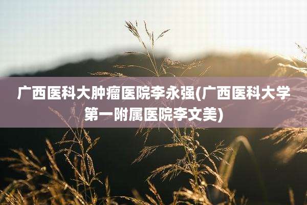 广西医科大肿瘤医院李永强(广西医科大学第一附属医院李文美)