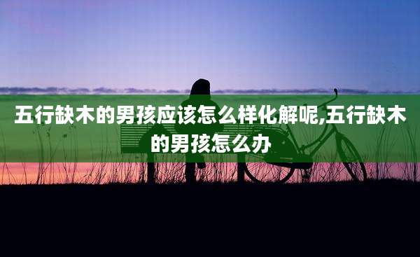 五行缺木的男孩应该怎么样化解呢,五行缺木的男孩怎么办