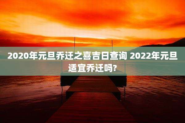 2020年元旦乔迁之喜吉日查询 2022年元旦适宜乔迁吗?
