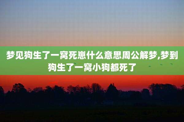 梦见狗生了一窝死崽什么意思周公解梦,梦到狗生了一窝小狗都死了