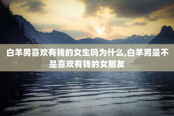 白羊男喜欢有钱的女生吗为什么,白羊男是不是喜欢有钱的女朋友