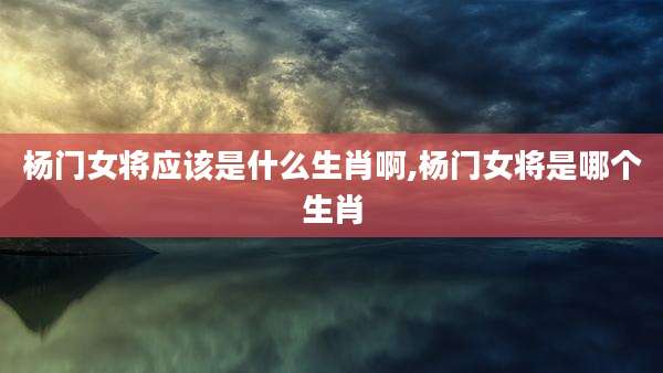 杨门女将应该是什么生肖啊,杨门女将是哪个生肖