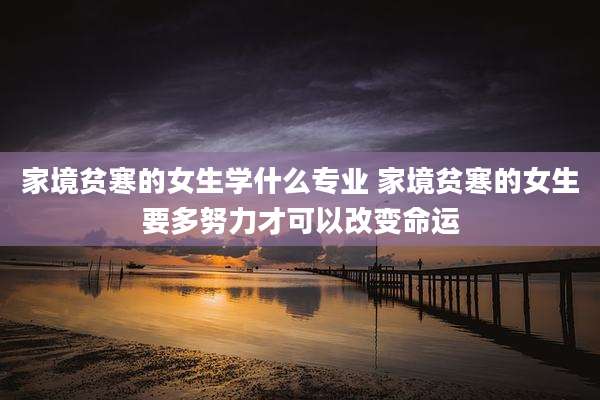 家境贫寒的女生学什么专业 家境贫寒的女生要多努力才可以改变命运