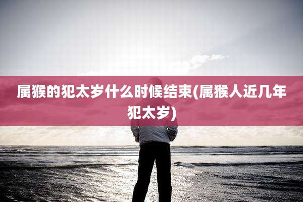 属猴的犯太岁什么时候结束(属猴人近几年犯太岁)