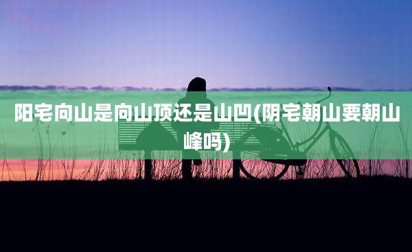 阳宅向山是向山顶还是山凹(阴宅朝山要朝山峰吗)
