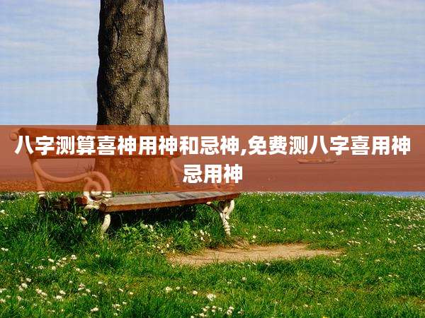 八字测算喜神用神和忌神,免费测八字喜用神忌用神
