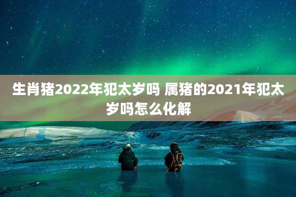 生肖猪2022年犯太岁吗 属猪的2021年犯太岁吗怎么化解