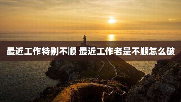 最近工作特别不顺 最近工作老是不顺怎么破