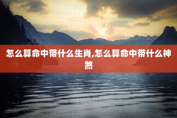 怎么算命中带什么生肖,怎么算命中带什么神煞
