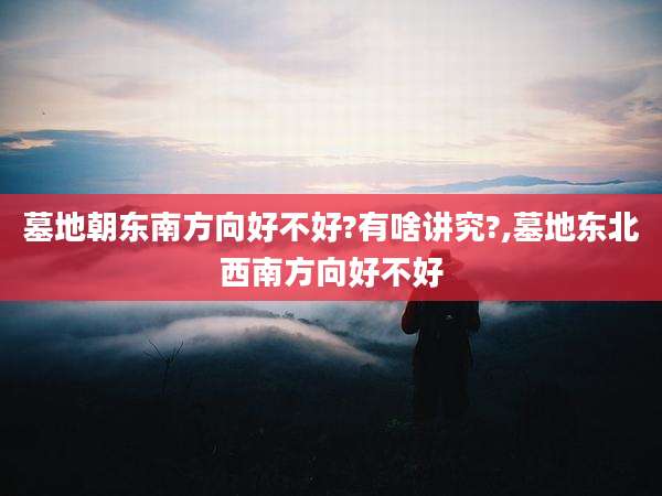 墓地朝东南方向好不好?有啥讲究?,墓地东北西南方向好不好
