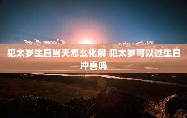 犯太岁生日当天怎么化解 犯太岁可以过生日冲喜吗