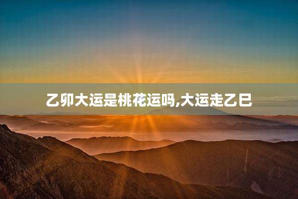 乙卯大运是桃花运吗,大运走乙巳