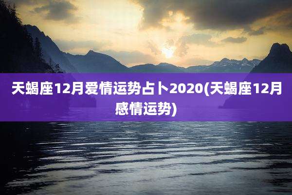 天蝎座12月爱情运势占卜2020(天蝎座12月感情运势)