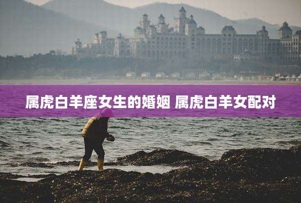 属虎白羊座女生的婚姻 属虎白羊女配对