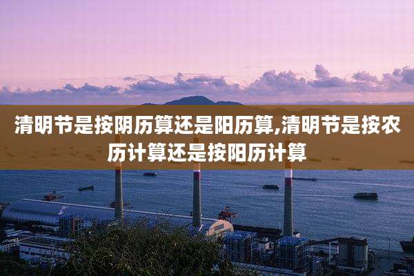 清明节是按阴历算还是阳历算,清明节是按农历计算还是按阳历计算
