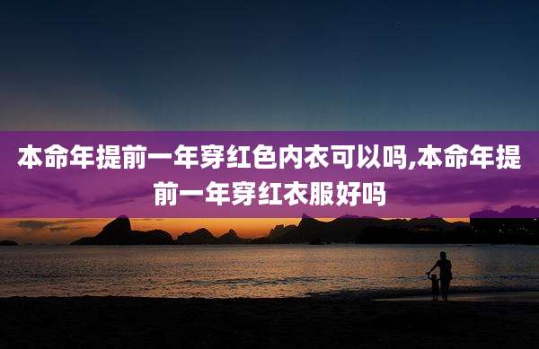 本命年提前一年穿红色内衣可以吗,本命年提前一年穿红衣服好吗