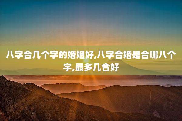 八字合几个字的婚姻好,八字合婚是合哪八个字,最多几合好