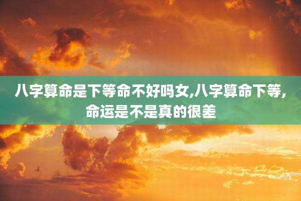 八字算命是下等命不好吗女,八字算命下等,命运是不是真的很差