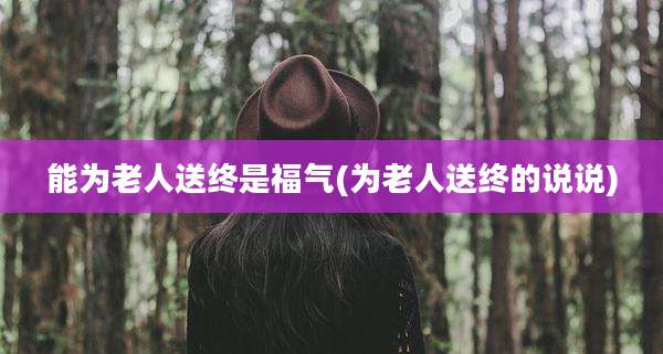 能为老人送终是福气(为老人送终的说说)