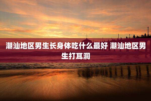 潮汕地区男生长身体吃什么最好 潮汕地区男生打耳洞